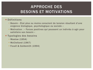 APPROCHE DES
             BESOINS ET MOTIVATIONS
 Définitions
   Besoin « État plus ou moins conscient de tension résultant d’une
    exigence biologique, psychologique ou sociale »
   Motivation : « Forces positives qui poussent un individu à agir pour
    satisfaire son besoin »
 Typologies des besoins
   Maslow (1954)
   McClelland (1967)
   Foxall & Goldsmith (1994)
 