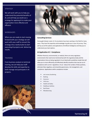 STRATEGY
We will work with you to help you
understand the potential benefits of
AI, and will help you build out a
strategy for applying AI to make your
organization more effective and
efficient.
WORKSHOPS
When you are ready to start moving
forward with your strategy we will
work with your staff to convert the
strategy into a tactical plan to start
executing AI projects and delivering
results.
TRAINING
From business analysis to technical
training, we can help your staff
develop the skills and expertise to
both manage and participate in AI
projects.
Consulting Services
Connaught Ealing’s roster of AI consultants have been working in the field for many
years. They have the expertise and knowledge to guide you in your AI journey. They
will lay out all the options and applications of Artificial Intelligence and help you to
understand your best options.
AI Application # 2 - Compliance
Whether financial, environmental, or medical, there are many regulatory
environments that need to be monitored by both the regulatory body and the
organizations that are being regulated. AI can help build a predictive model that will
allow you to more efficiently and effectively identify situations that may be out of
compliance with current regulations. AI can reduce the number of false positives,
eliminate false negatives, and streamline governance, risk management, and
compliance. Applications within compliance include:
• anti-money laundering.
• Banking
• Insurance
• Oil & Gas .
• Health and Safety
• Healthcare facilities
• Real Estate.
• Manufacturing
harnessing AI
 