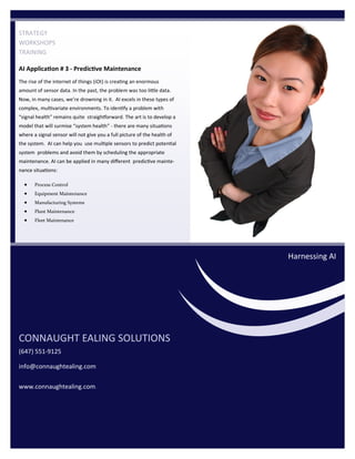 The rise of the internet of things (iOt) is creating an enormous
amount of sensor data. In the past, the problem was too little data.
Now, in many cases, we’re drowning in it. AI excels in these types of
complex, multivariate environments. To identify a problem with
“signal health” remains quite straightforward. The art is to develop a
model that will surmise “system health” - there are many situations
where a signal sensor will not give you a full picture of the health of
the system. AI can help you use multiple sensors to predict potential
system problems and avoid them by scheduling the appropriate
maintenance. AI can be applied in many different predictive mainte-
nance situations:
STRATEGY
WORKSHOPS
TRAINING
CONNAUGHT EALING SOLUTIONS
(647) 551-9125
info@connaughtealing.com
www.connaughtealing.com.
Harnessing AI
AI Application # 3 - Predictive Maintenance
• Process Control
• Equipment Maintenance
• Manufacturing Systems
• Plant Maintenance
• Fleet Maintenance
 