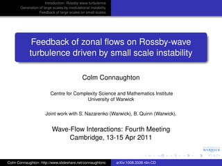Introduction: Rossby wave turbulence
       Generation of large scales by modulational instability
                  Feedback of large scales on small scales




             Feedback of zonal ﬂows on Rossby-wave
            turbulence driven by small scale instability

                                              Colm Connaughton

                         Centre for Complexity Science and Mathematics Institute
                                         University of Warwick

                      Joint work with S. Nazarenko (Warwick), B. Quinn (Warwick).


                          Wave-Flow Interactions: Fourth Meeting
                               Cambridge, 13-15 Apr 2011


Colm Connaughton: http://www.slideshare.net/connaughtonc        arXiv:1008.3338 nlin.CD
 