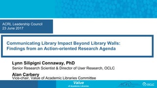 Value
of Academic Libraries
ACRL Leadership Council
23 June 2017
Communicating Library Impact Beyond Library Walls:
Findings from an Action-oriented Research Agenda
Lynn Silipigni Connaway, PhD
Senior Research Scientist & Director of User Research, OCLC
Alan Carbery
Vice-chair, Value of Academic Libraries Committee
 