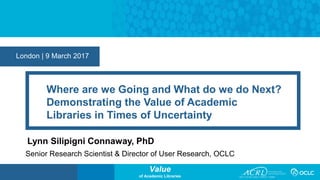 Value
of Academic Libraries
London | 9 March 2017
Where are we Going and What do we do Next?
Demonstrating the Value of Academic
Libraries in Times of Uncertainty
Lynn Silipigni Connaway, PhD
Senior Research Scientist & Director of User Research, OCLC
 