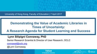 Value
of Academic Libraries
University of Hong Kong, Faculty of Education | 7 April 2017
Demonstrating the Value of Academic Libraries in
Times of Uncertainty:
A Research Agenda for Student Learning and Success
Lynn Silipigni Connaway, PhD
Senior Research Scientist & Director of User Research, OCLC
connawal@oclc.org
@Lynn Connaway
 