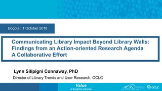 Value
of Academic Libraries
Bogota | 1 October 2018
Communicating Library Impact Beyond Library Walls:
Findings from an Action-oriented Research Agenda
A Collaborative Effort
Lynn Silipigni Connaway, PhD
Director of Library Trends and User Research, OCLC
 