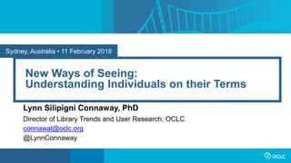 Sydney, Australia • 11 February 2018
New Ways of Seeing:
Understanding Individuals on their Terms
Lynn Silipigni Connaway, PhD
Director of Library Trends and User Research, OCLC
connawal@oclc.org
@LynnConnaway
 