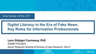 Value
of Academic Libraries
Silver Springs • 30 Oct. 2017
Digital Literacy in the Era of Fake News:
Key Roles for Information Professionals
Lynn Silipigni Connaway, PhD
ASIS&T President
Senior Research Scientist & Director of User Research, OCLC
 