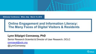 Online Engagement and Information Literacy:
The Many Faces of Digital Visitors & Residents
Lynn Silipigni Connaway, PhD
Senior Research Scientist & Director of User Research, OCLC
connawal@oclc.org
@LynnConnaway
Bibliostar Conference Milan, Italy March 15, 2018
 