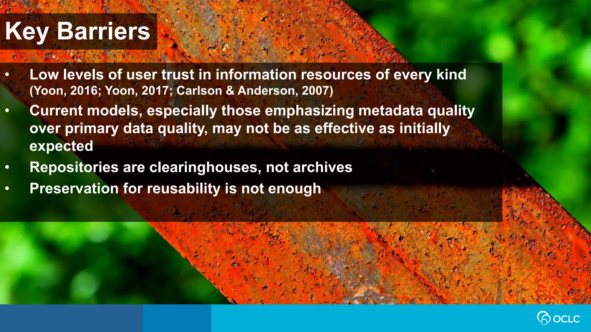 Key Barriers
• Low levels of user trust in information resources of every kind
(Yoon, 2016; Yoon, 2017; Carlson & Anderson, 2007)
• Current models, especially those emphasizing metadata quality
over primary data quality, may not be as effective as initially
expected
• Repositories are clearinghouses, not archives
• Preservation for reusability is not enough
 