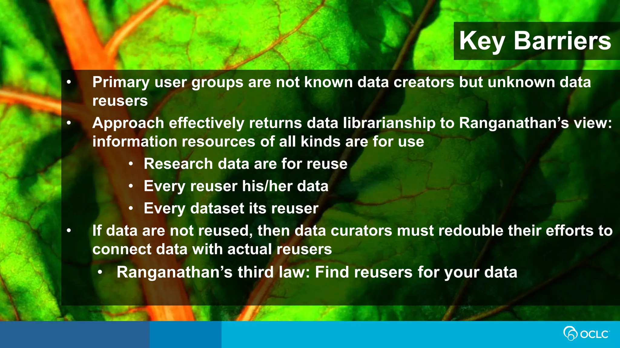 Key Barriers
• Primary user groups are not known data creators but unknown data
reusers
• Approach effectively returns data librarianship to Ranganathan’s view:
information resources of all kinds are for use
• Research data are for reuse
• Every reuser his/her data
• Every dataset its reuser
• If data are not reused, then data curators must redouble their efforts to
connect data with actual reusers
• Ranganathan’s third law: Find reusers for your data
 