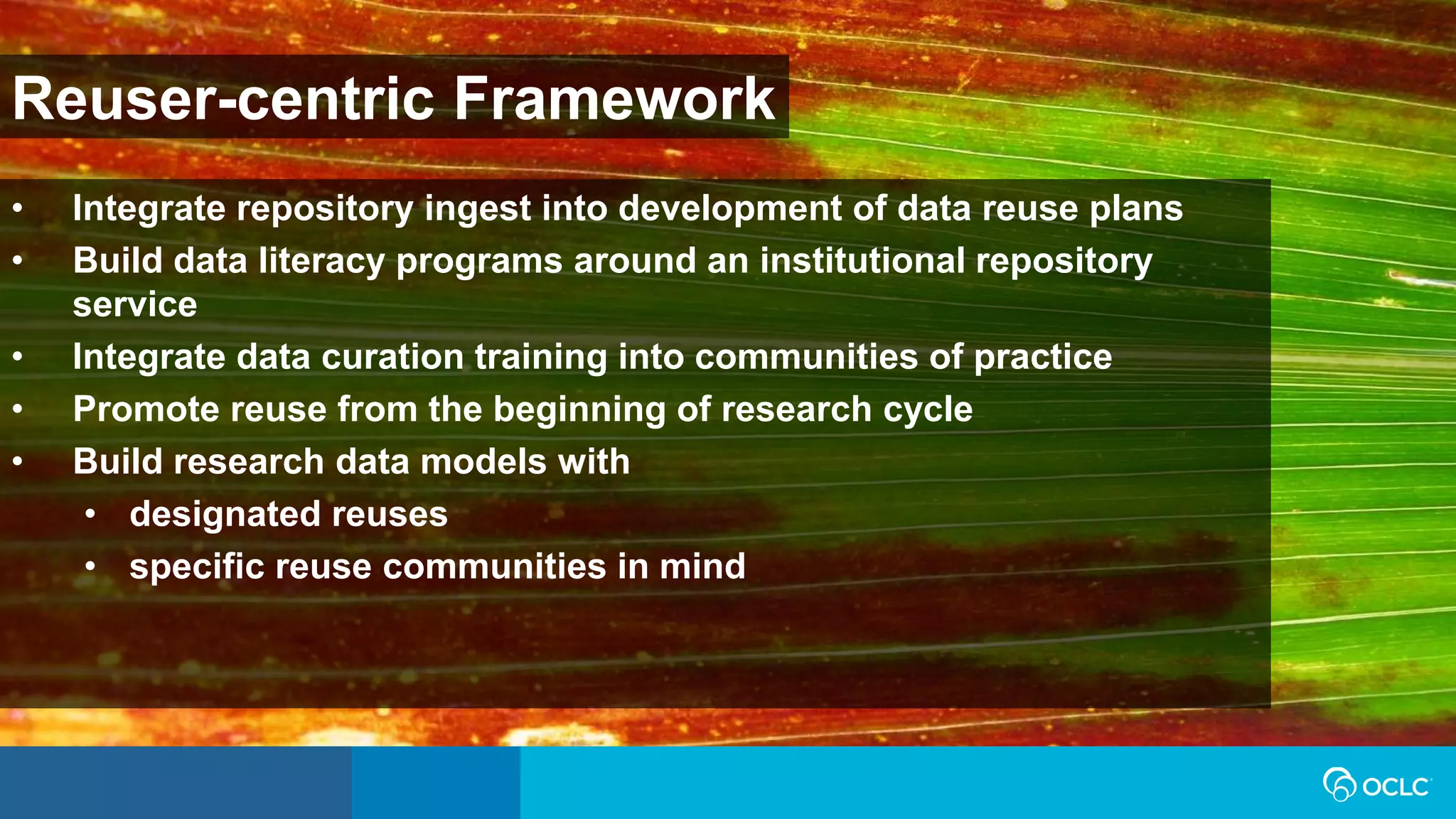 Reuser-centric Framework
• Integrate repository ingest into development of data reuse plans
• Build data literacy programs around an institutional repository
service
• Integrate data curation training into communities of practice
• Promote reuse from the beginning of research cycle
• Build research data models with
• designated reuses
• specific reuse communities in mind
 