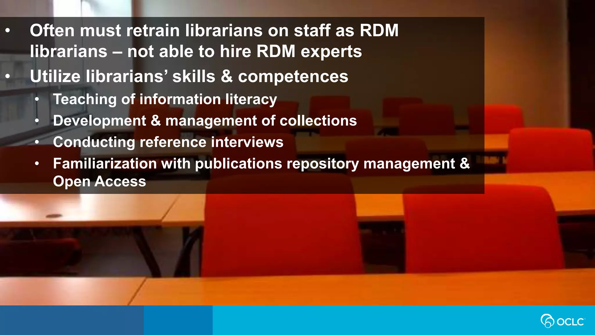 • Often must retrain librarians on staff as RDM
librarians – not able to hire RDM experts
• Utilize librarians’ skills & competences
• Teaching of information literacy
• Development & management of collections
• Conducting reference interviews
• Familiarization with publications repository management &
Open Access
 