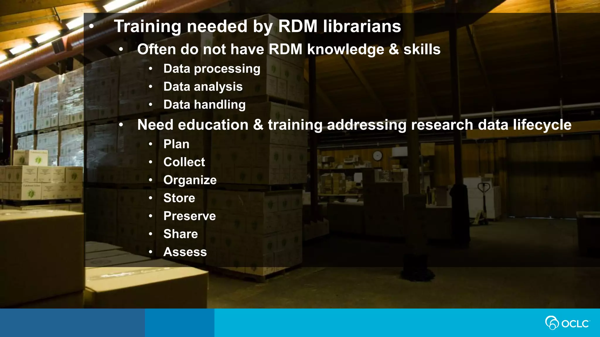 • Training needed by RDM librarians
• Often do not have RDM knowledge & skills
• Data processing
• Data analysis
• Data handling
• Need education & training addressing research data lifecycle
• Plan
• Collect
• Organize
• Store
• Preserve
• Share
• Assess
 