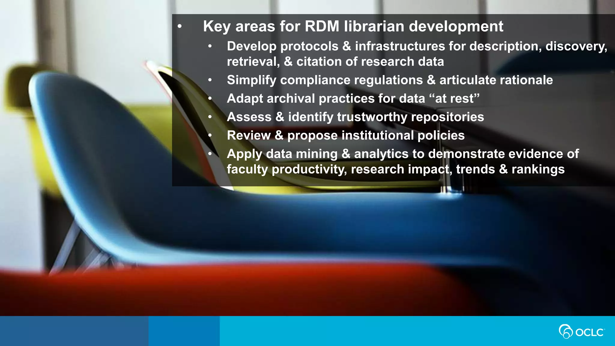 • Key areas for RDM librarian development
• Develop protocols & infrastructures for description, discovery,
retrieval, & citation of research data
• Simplify compliance regulations & articulate rationale
• Adapt archival practices for data “at rest”
• Assess & identify trustworthy repositories
• Review & propose institutional policies
• Apply data mining & analytics to demonstrate evidence of
faculty productivity, research impact, trends & rankings
 