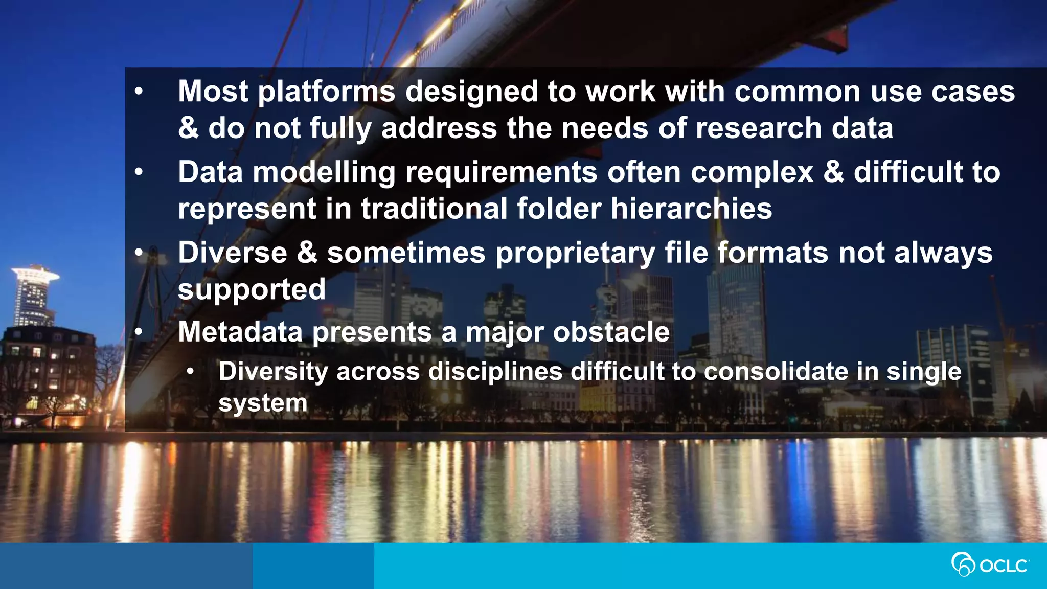 • Most platforms designed to work with common use cases
& do not fully address the needs of research data
• Data modelling requirements often complex & difficult to
represent in traditional folder hierarchies
• Diverse & sometimes proprietary file formats not always
supported
• Metadata presents a major obstacle
• Diversity across disciplines difficult to consolidate in single
system
 