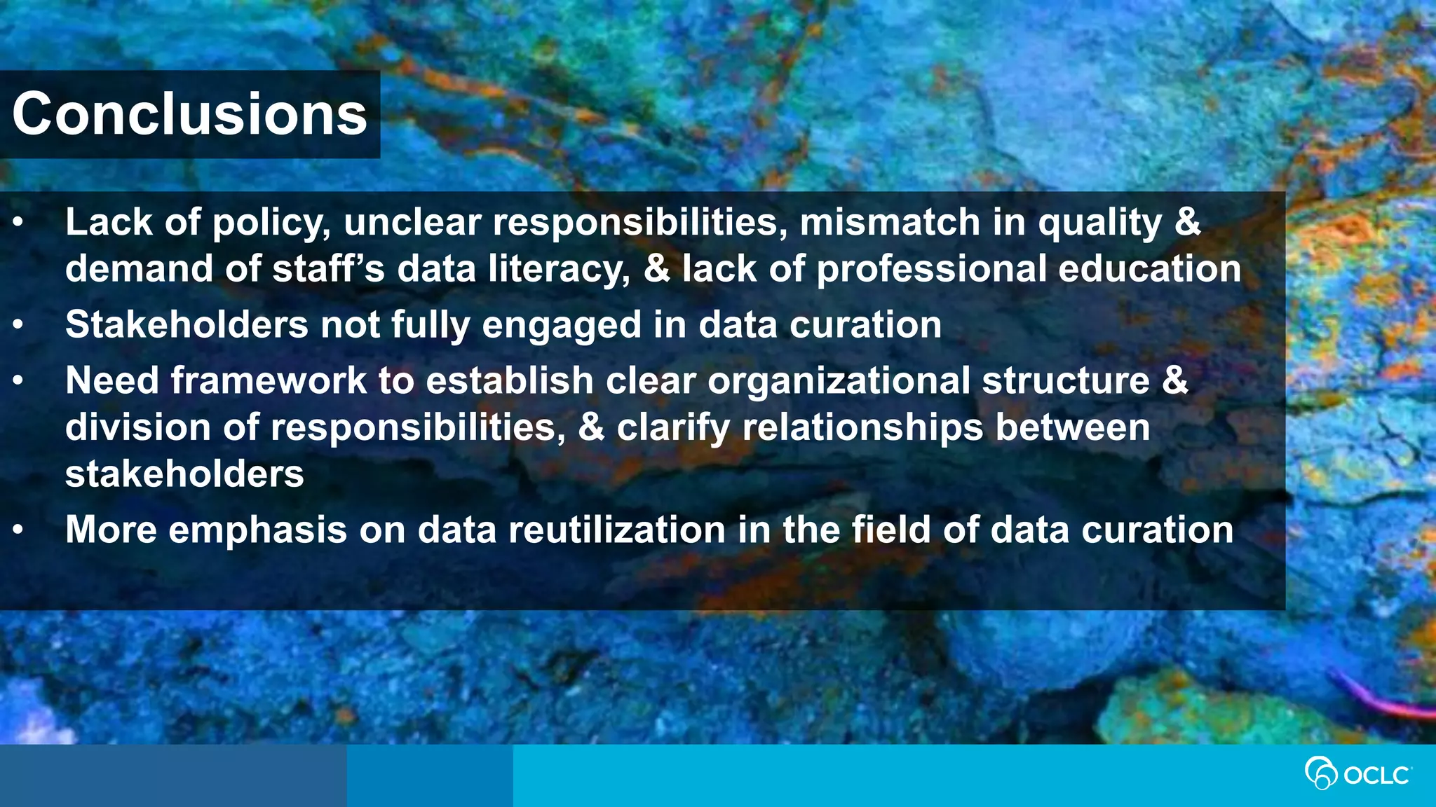 Conclusions
• Lack of policy, unclear responsibilities, mismatch in quality &
demand of staff’s data literacy, & lack of professional education
• Stakeholders not fully engaged in data curation
• Need framework to establish clear organizational structure &
division of responsibilities, & clarify relationships between
stakeholders
• More emphasis on data reutilization in the field of data curation
 