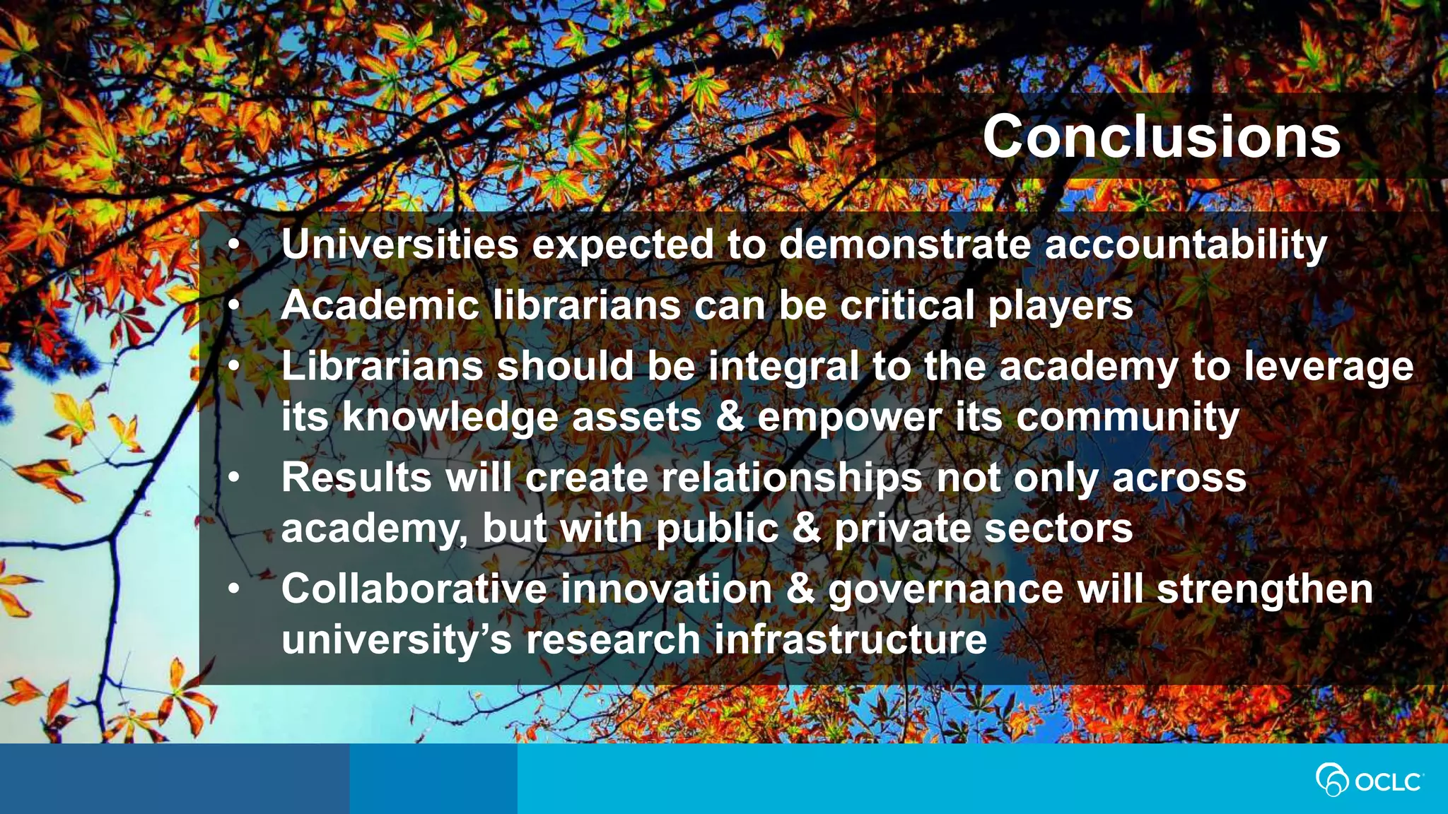 • Universities expected to demonstrate accountability
• Academic librarians can be critical players
• Librarians should be integral to the academy to leverage
its knowledge assets & empower its community
• Results will create relationships not only across
academy, but with public & private sectors
• Collaborative innovation & governance will strengthen
university’s research infrastructure
Conclusions
 