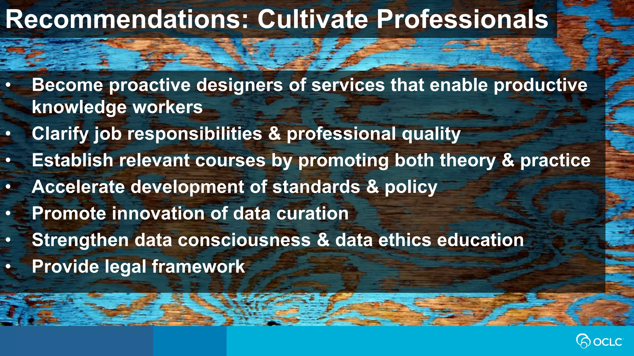Recommendations: Cultivate Professionals
• Become proactive designers of services that enable productive
knowledge workers
• Clarify job responsibilities & professional quality
• Establish relevant courses by promoting both theory & practice
• Accelerate development of standards & policy
• Promote innovation of data curation
• Strengthen data consciousness & data ethics education
• Provide legal framework
 