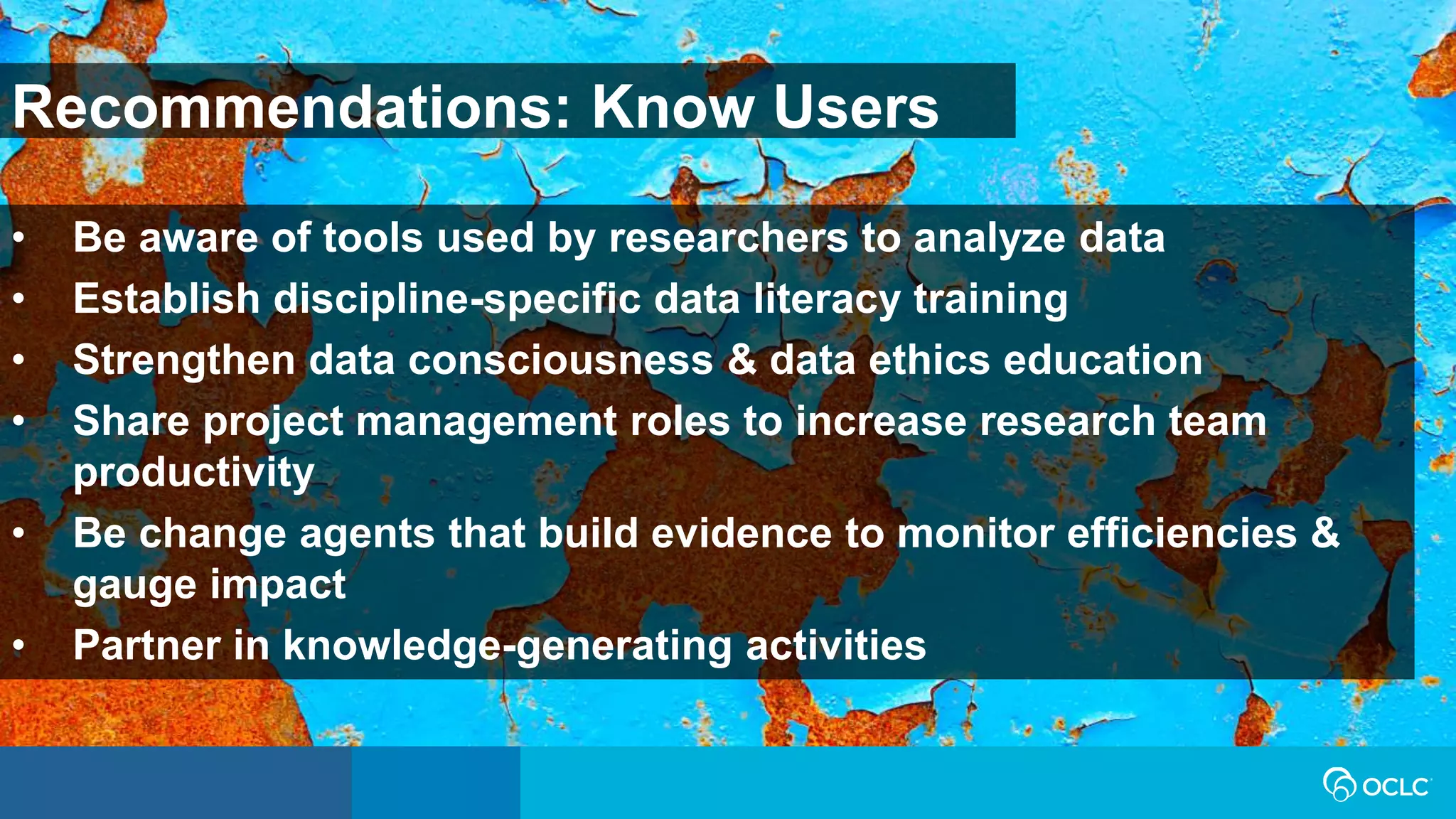 • Be aware of tools used by researchers to analyze data
• Establish discipline-specific data literacy training
• Strengthen data consciousness & data ethics education
• Share project management roles to increase research team
productivity
• Be change agents that build evidence to monitor efficiencies &
gauge impact
• Partner in knowledge-generating activities
Recommendations: Know Users
 