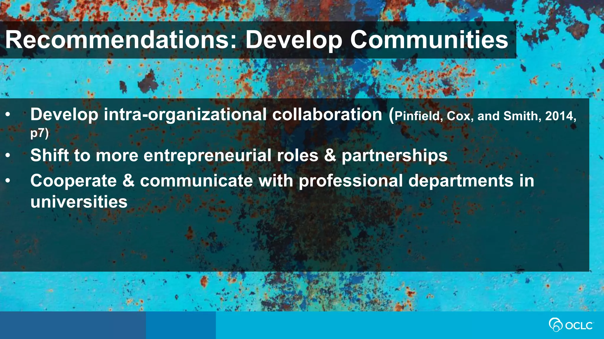 Recommendations: Develop Communities
• Develop intra-organizational collaboration (Pinfield, Cox, and Smith, 2014,
p7)
• Shift to more entrepreneurial roles & partnerships
• Cooperate & communicate with professional departments in
universities
 