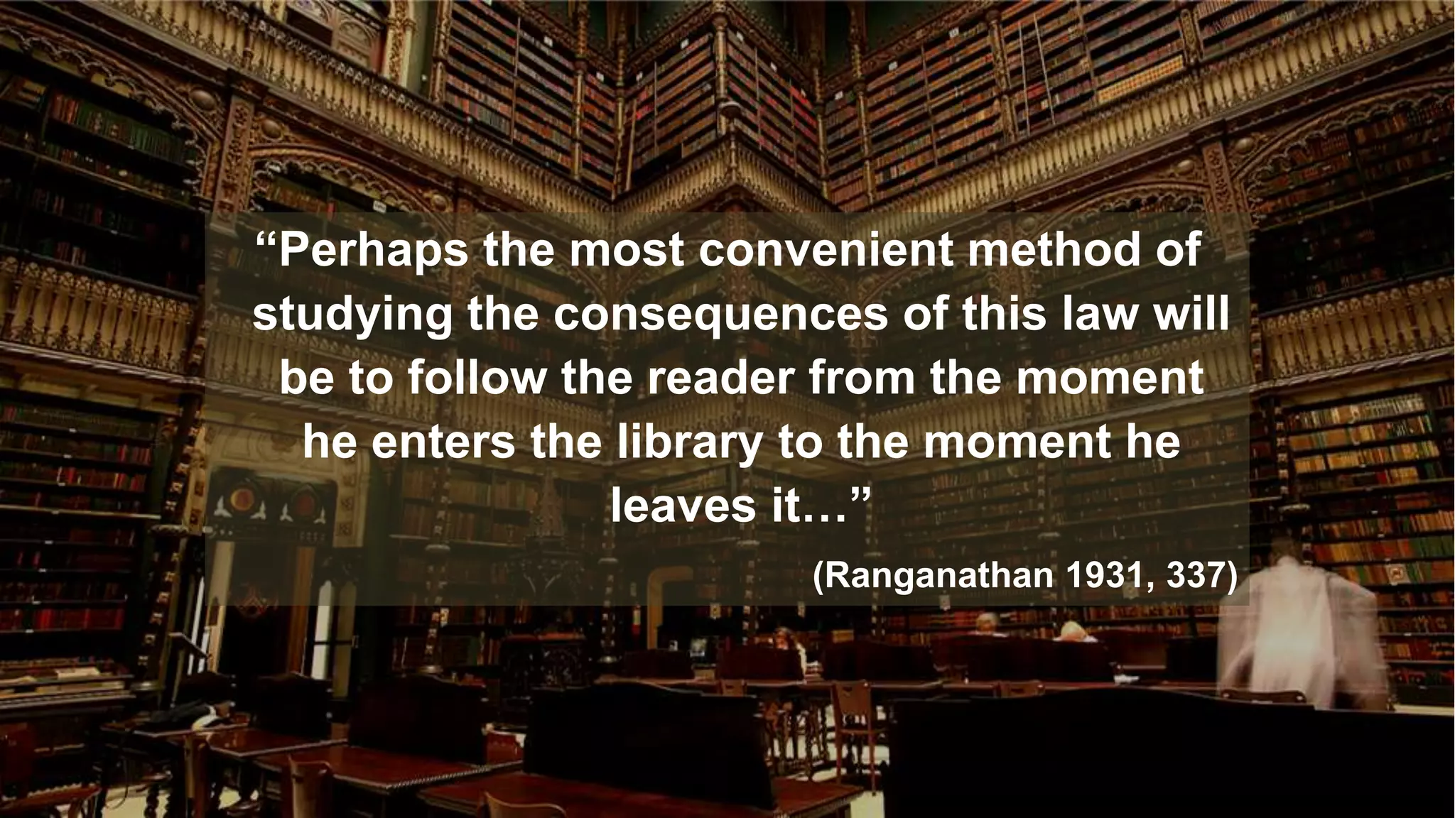 “Perhaps the most convenient method of
studying the consequences of this law will
be to follow the reader from the moment
he enters the library to the moment he
leaves it…”
(Ranganathan 1931, 337)
 