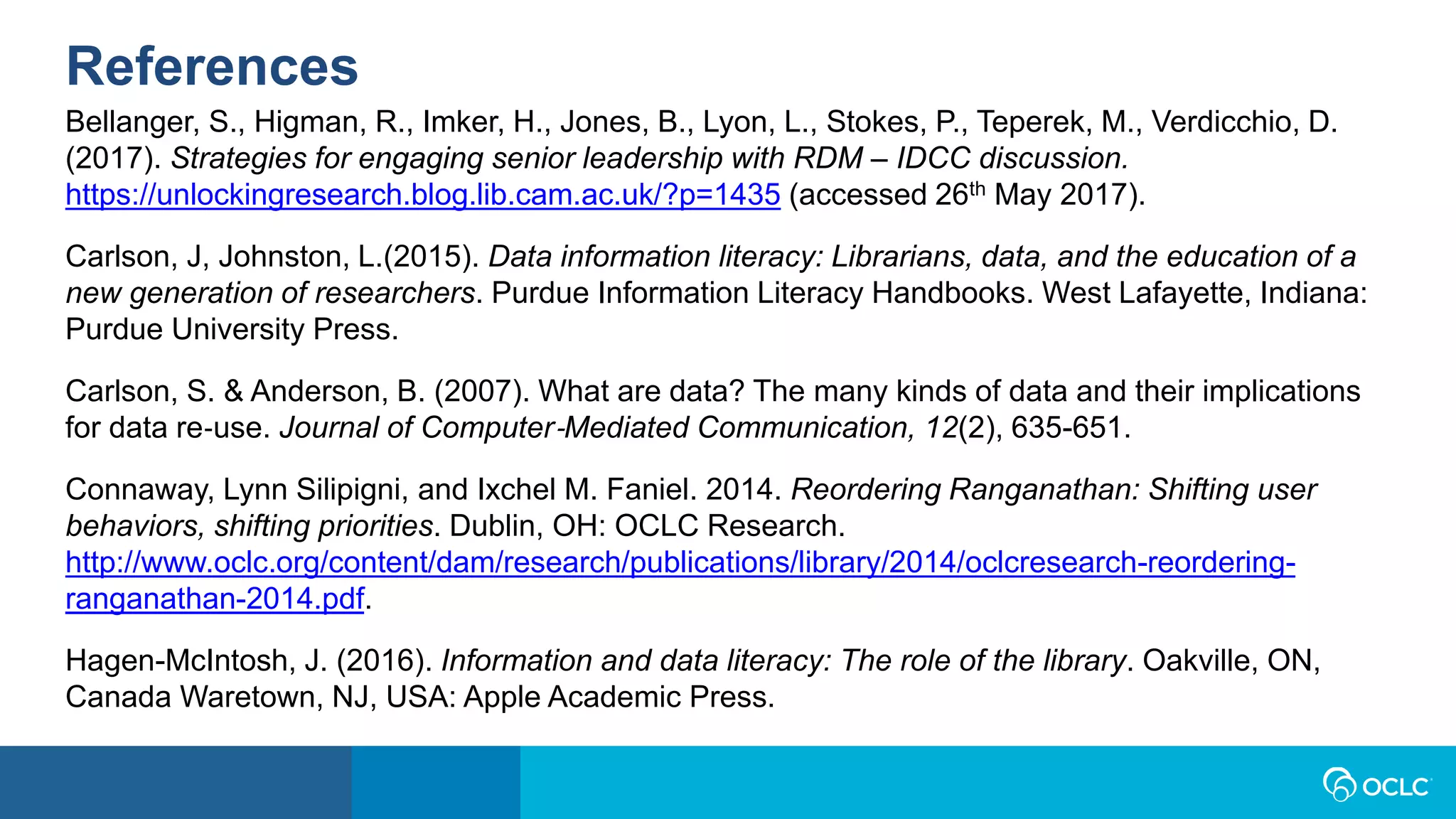 References
Bellanger, S., Higman, R., Imker, H., Jones, B., Lyon, L., Stokes, P., Teperek, M., Verdicchio, D.
(2017). Strategies for engaging senior leadership with RDM – IDCC discussion.
https://unlockingresearch.blog.lib.cam.ac.uk/?p=1435 (accessed 26th May 2017).
Carlson, J, Johnston, L.(2015). Data information literacy: Librarians, data, and the education of a
new generation of researchers. Purdue Information Literacy Handbooks. West Lafayette, Indiana:
Purdue University Press.
Carlson, S. & Anderson, B. (2007). What are data? The many kinds of data and their implications
for data re‐use. Journal of Computer‐Mediated Communication, 12(2), 635-651.
Connaway, Lynn Silipigni, and Ixchel M. Faniel. 2014. Reordering Ranganathan: Shifting user
behaviors, shifting priorities. Dublin, OH: OCLC Research.
http://www.oclc.org/content/dam/research/publications/library/2014/oclcresearch-reordering-
ranganathan-2014.pdf.
Hagen-McIntosh, J. (2016). Information and data literacy: The role of the library. Oakville, ON,
Canada Waretown, NJ, USA: Apple Academic Press.
 