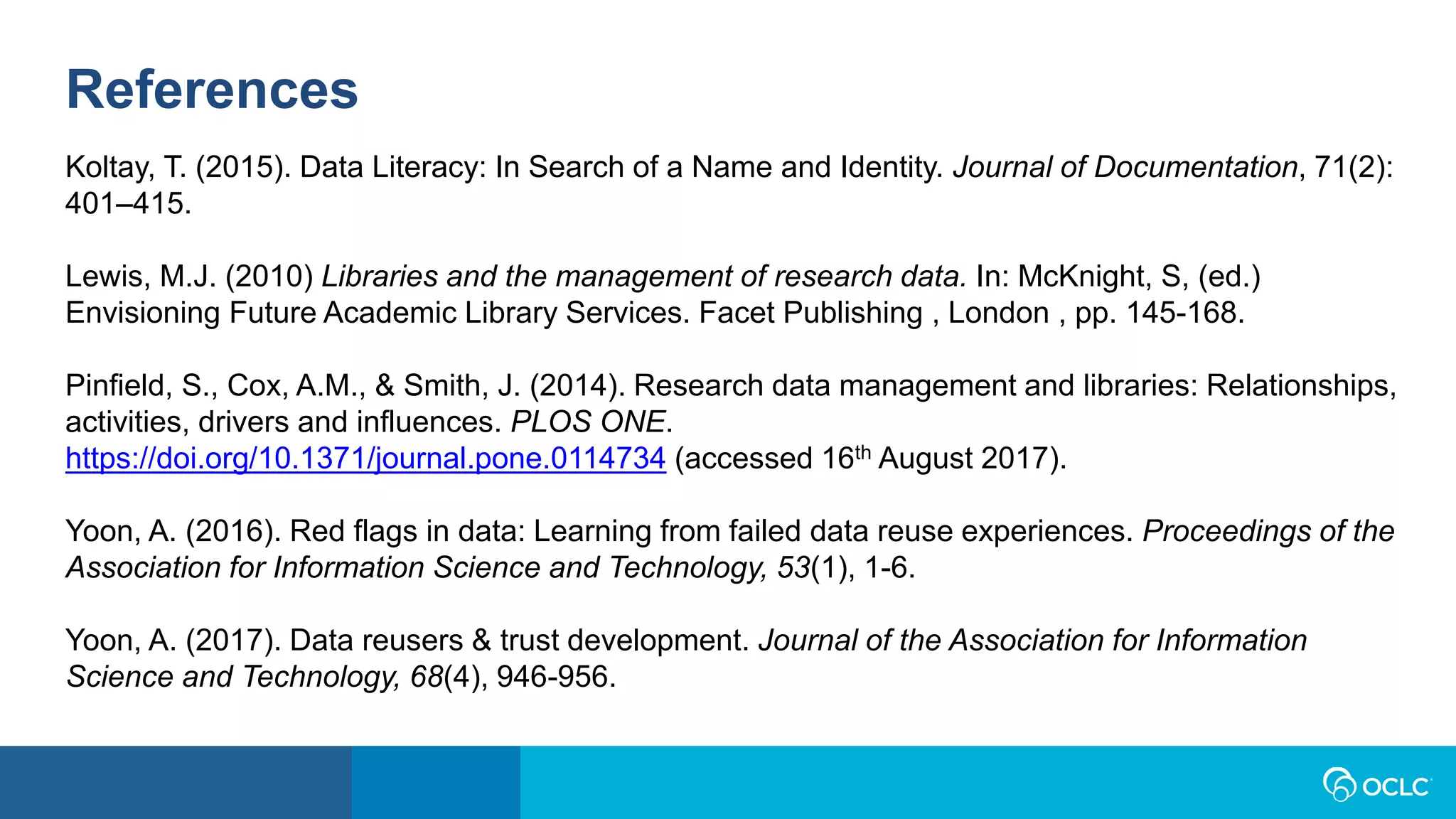 References
Koltay, T. (2015). Data Literacy: In Search of a Name and Identity. Journal of Documentation, 71(2):
401–415.
Lewis, M.J. (2010) Libraries and the management of research data. In: McKnight, S, (ed.)
Envisioning Future Academic Library Services. Facet Publishing , London , pp. 145-168.
Pinfield, S., Cox, A.M., & Smith, J. (2014). Research data management and libraries: Relationships,
activities, drivers and influences. PLOS ONE.
https://doi.org/10.1371/journal.pone.0114734 (accessed 16th August 2017).
Yoon, A. (2016). Red flags in data: Learning from failed data reuse experiences. Proceedings of the
Association for Information Science and Technology, 53(1), 1-6.
Yoon, A. (2017). Data reusers & trust development. Journal of the Association for Information
Science and Technology, 68(4), 946-956.
 