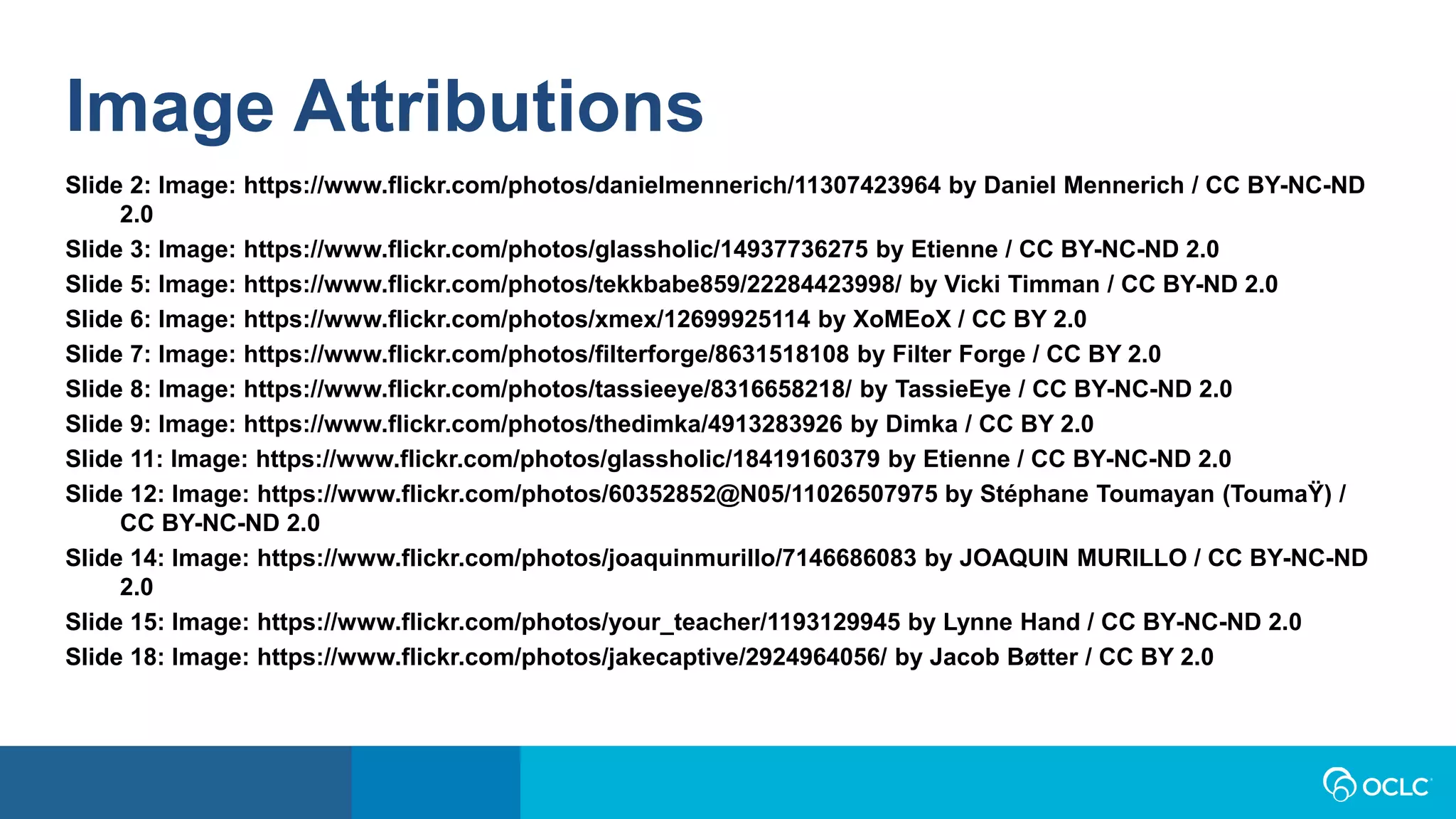 Image Attributions
Slide 2: Image: https://www.flickr.com/photos/danielmennerich/11307423964 by Daniel Mennerich / CC BY-NC-ND
2.0
Slide 3: Image: https://www.flickr.com/photos/glassholic/14937736275 by Etienne / CC BY-NC-ND 2.0
Slide 5: Image: https://www.flickr.com/photos/tekkbabe859/22284423998/ by Vicki Timman / CC BY-ND 2.0
Slide 6: Image: https://www.flickr.com/photos/xmex/12699925114 by XoMEoX / CC BY 2.0
Slide 7: Image: https://www.flickr.com/photos/filterforge/8631518108 by Filter Forge / CC BY 2.0
Slide 8: Image: https://www.flickr.com/photos/tassieeye/8316658218/ by TassieEye / CC BY-NC-ND 2.0
Slide 9: Image: https://www.flickr.com/photos/thedimka/4913283926 by Dimka / CC BY 2.0
Slide 11: Image: https://www.flickr.com/photos/glassholic/18419160379 by Etienne / CC BY-NC-ND 2.0
Slide 12: Image: https://www.flickr.com/photos/60352852@N05/11026507975 by Stéphane Toumayan (ToumaŸ) /
CC BY-NC-ND 2.0
Slide 14: Image: https://www.flickr.com/photos/joaquinmurillo/7146686083 by JOAQUIN MURILLO / CC BY-NC-ND
2.0
Slide 15: Image: https://www.flickr.com/photos/your_teacher/1193129945 by Lynne Hand / CC BY-NC-ND 2.0
Slide 18: Image: https://www.flickr.com/photos/jakecaptive/2924964056/ by Jacob Bøtter / CC BY 2.0
 