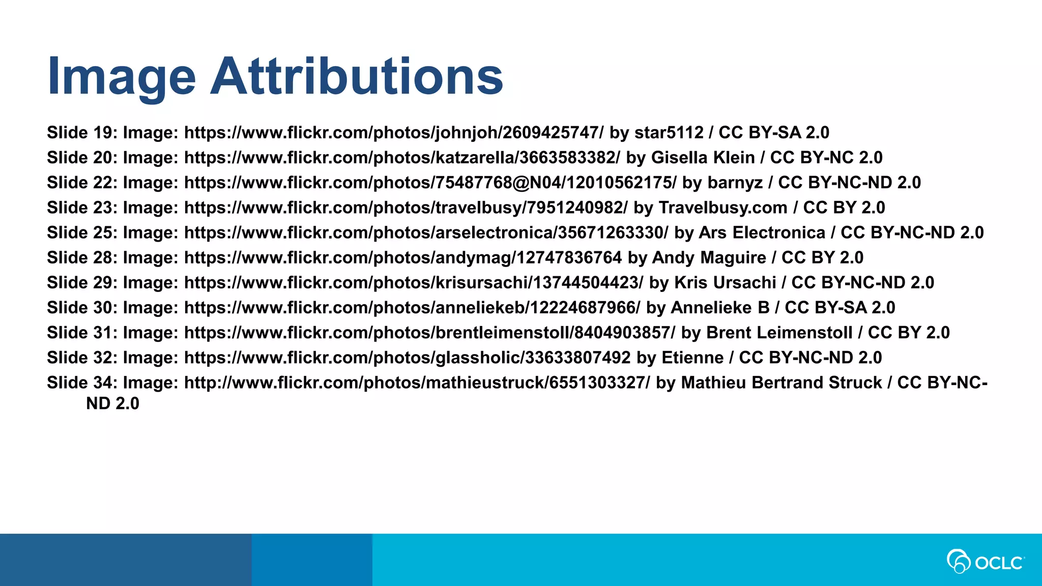 Image Attributions
Slide 19: Image: https://www.flickr.com/photos/johnjoh/2609425747/ by star5112 / CC BY-SA 2.0
Slide 20: Image: https://www.flickr.com/photos/katzarella/3663583382/ by Gisella Klein / CC BY-NC 2.0
Slide 22: Image: https://www.flickr.com/photos/75487768@N04/12010562175/ by barnyz / CC BY-NC-ND 2.0
Slide 23: Image: https://www.flickr.com/photos/travelbusy/7951240982/ by Travelbusy.com / CC BY 2.0
Slide 25: Image: https://www.flickr.com/photos/arselectronica/35671263330/ by Ars Electronica / CC BY-NC-ND 2.0
Slide 28: Image: https://www.flickr.com/photos/andymag/12747836764 by Andy Maguire / CC BY 2.0
Slide 29: Image: https://www.flickr.com/photos/krisursachi/13744504423/ by Kris Ursachi / CC BY-NC-ND 2.0
Slide 30: Image: https://www.flickr.com/photos/anneliekeb/12224687966/ by Annelieke B / CC BY-SA 2.0
Slide 31: Image: https://www.flickr.com/photos/brentleimenstoll/8404903857/ by Brent Leimenstoll / CC BY 2.0
Slide 32: Image: https://www.flickr.com/photos/glassholic/33633807492 by Etienne / CC BY-NC-ND 2.0
Slide 34: Image: http://www.flickr.com/photos/mathieustruck/6551303327/ by Mathieu Bertrand Struck / CC BY-NC-
ND 2.0
 