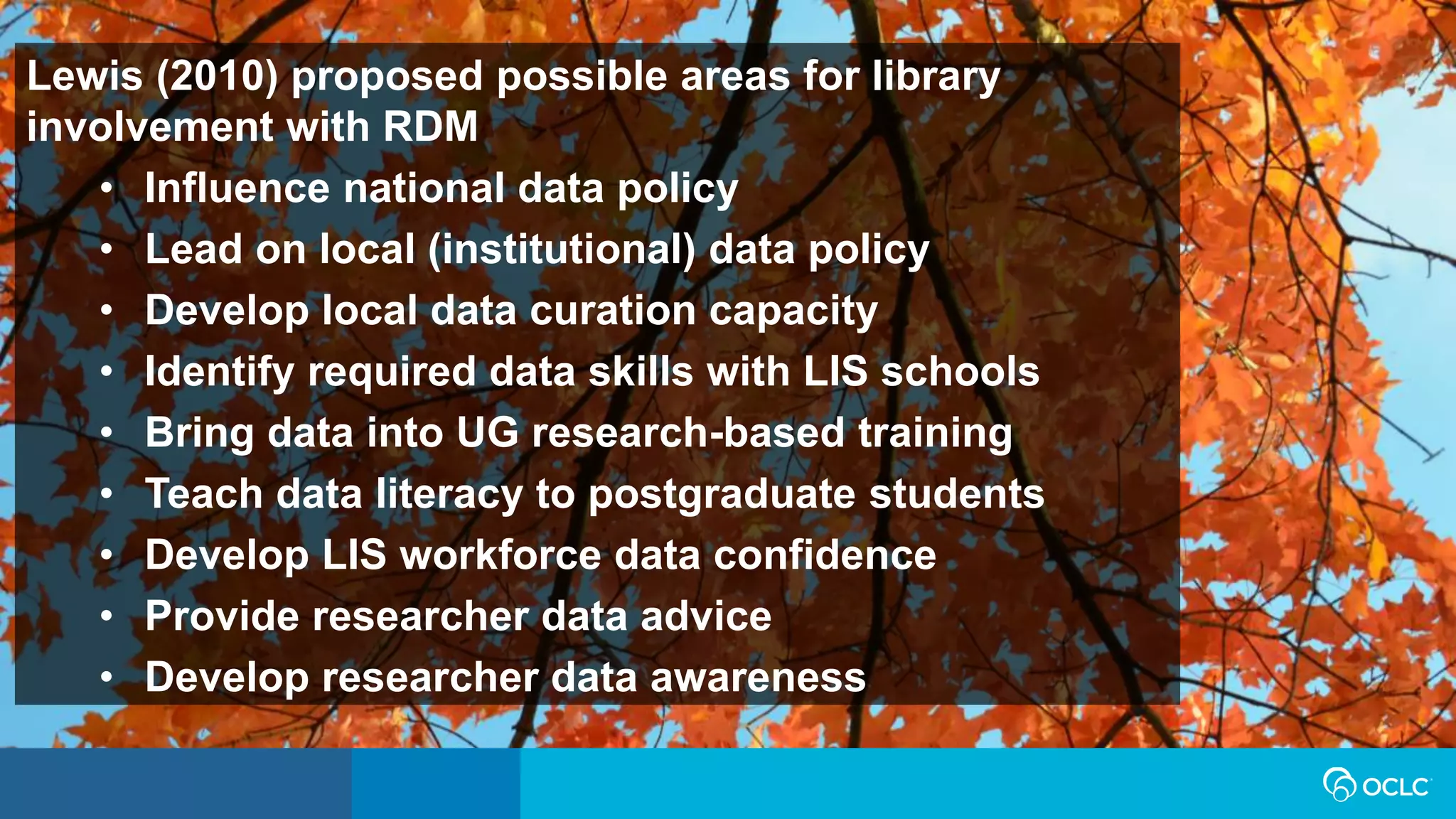 Lewis (2010) proposed possible areas for library
involvement with RDM
• Influence national data policy
• Lead on local (institutional) data policy
• Develop local data curation capacity
• Identify required data skills with LIS schools
• Bring data into UG research-based training
• Teach data literacy to postgraduate students
• Develop LIS workforce data confidence
• Provide researcher data advice
• Develop researcher data awareness
 