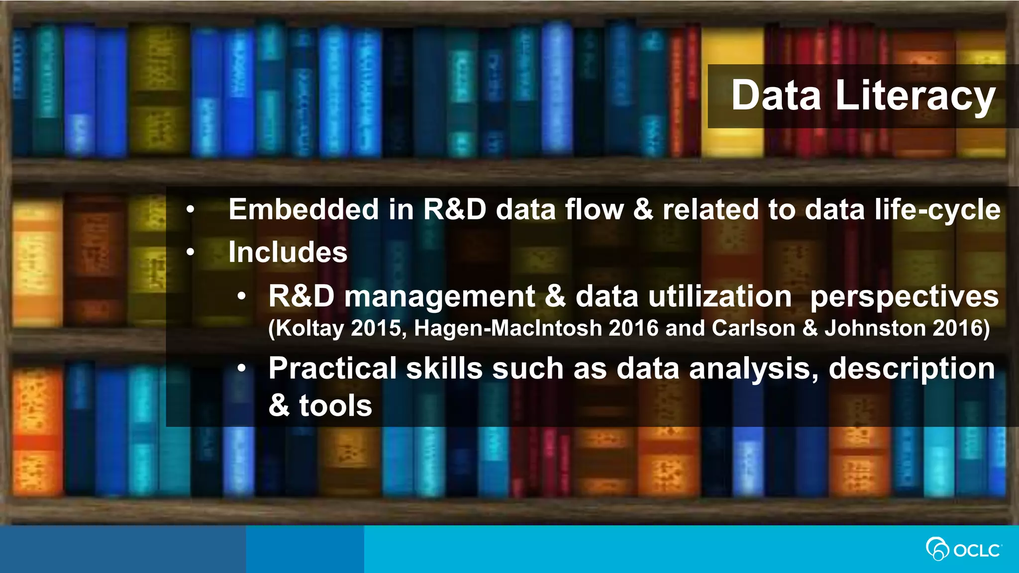 • Embedded in R&D data flow & related to data life-cycle
• Includes
• R&D management & data utilization perspectives
(Koltay 2015, Hagen-MacIntosh 2016 and Carlson & Johnston 2016)
• Practical skills such as data analysis, description
& tools
Data Literacy
 