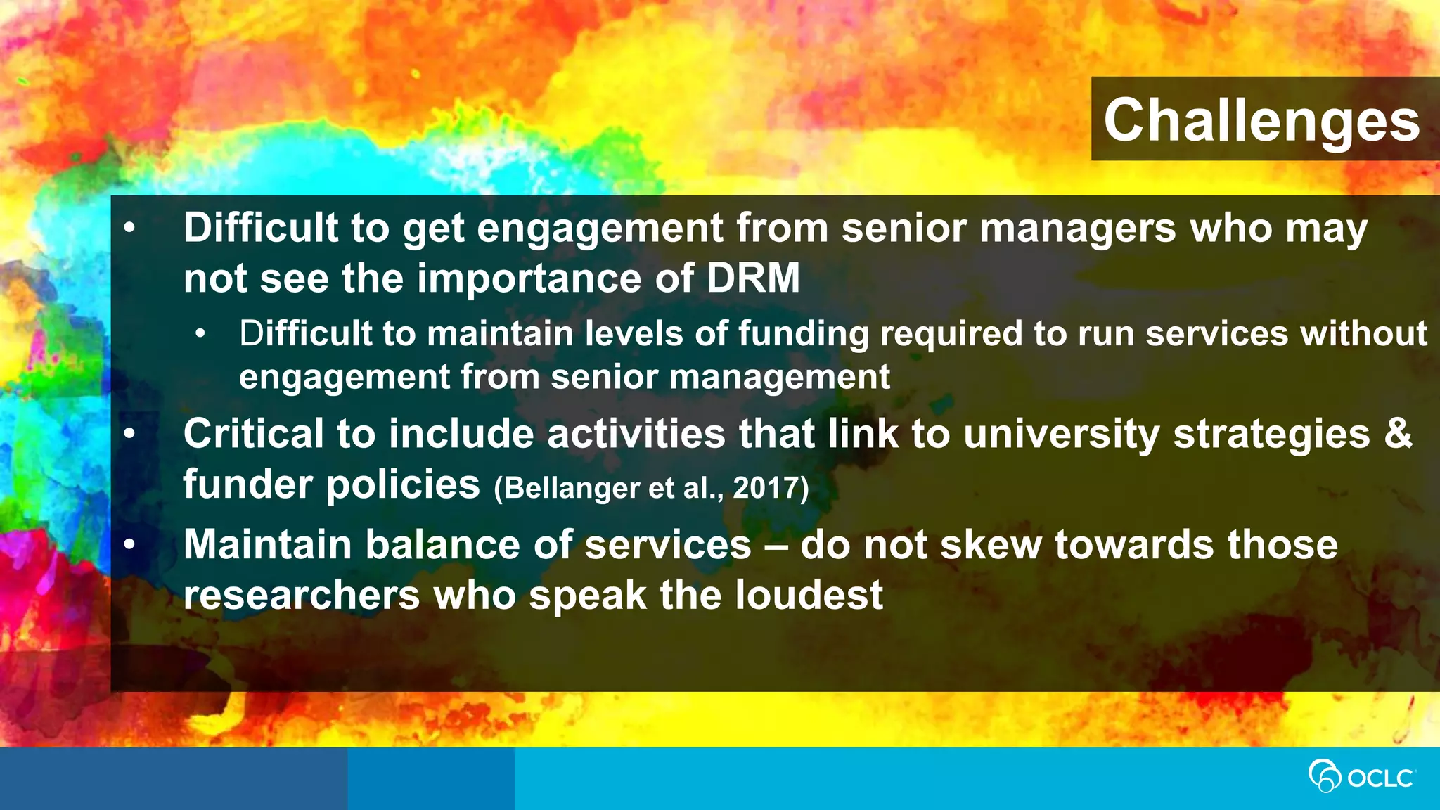 Challenges
• Difficult to get engagement from senior managers who may
not see the importance of DRM
• Difficult to maintain levels of funding required to run services without
engagement from senior management
• Critical to include activities that link to university strategies &
funder policies (Bellanger et al., 2017)
• Maintain balance of services – do not skew towards those
researchers who speak the loudest
 