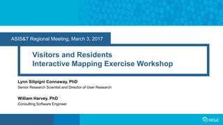ASIS&T Regional Meeting, March 3, 2017
Visitors and Residents
Interactive Mapping Exercise Workshop
Lynn Silipigni Connaway, PhD
Senior Research Scientist and Director of User Research
William Harvey, PhD
Consulting Software Engineer
 