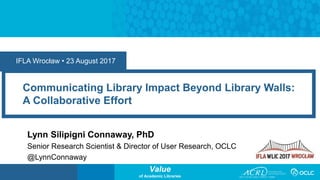 Value
of Academic Libraries
Communicating Library Impact Beyond Library Walls:
A Collaborative Effort
Lynn Silipigni Connaway, PhD
Senior Research Scientist & Director of User Research, OCLC
@LynnConnaway
IFLA Wrocław • 23 August 2017
 