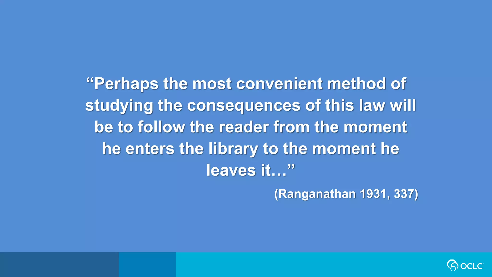 “Perhaps the most convenient method of
studying the consequences of this law will
be to follow the reader from the moment
he enters the library to the moment he
leaves it…”
(Ranganathan 1931, 337)
 