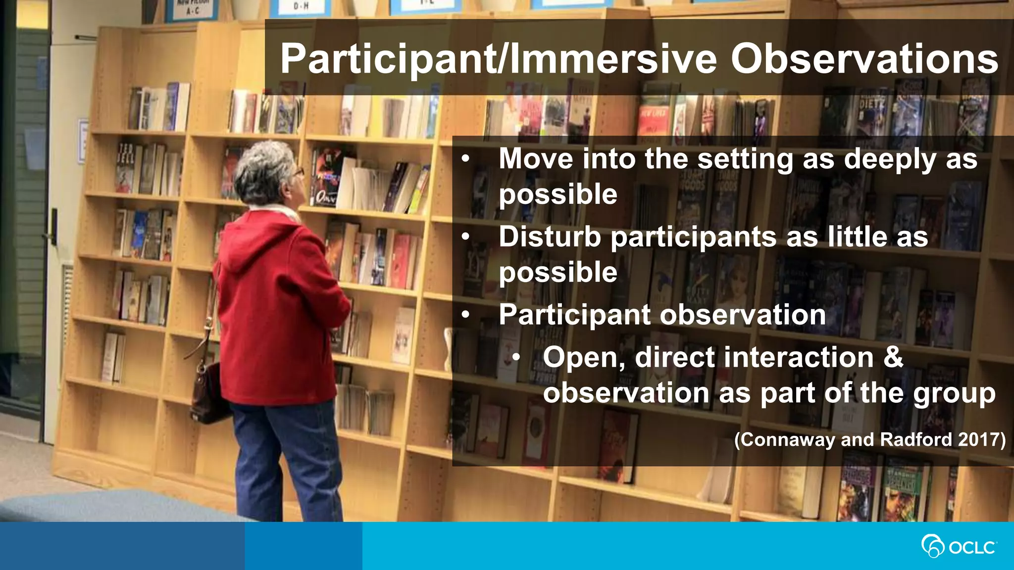 Participant/Immersive Observations
• Move into the setting as deeply as
possible
• Disturb participants as little as
possible
• Participant observation
• Open, direct interaction &
observation as part of the group
(Connaway and Radford 2017)
 