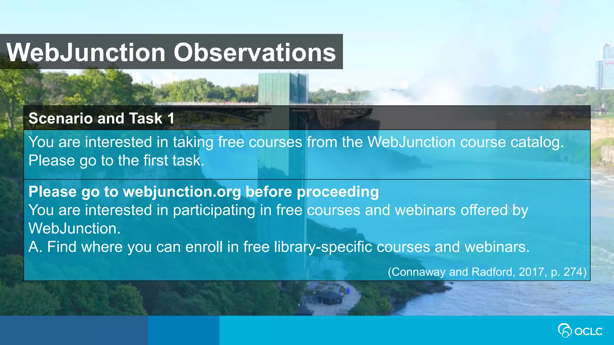 WebJunction Observations
Scenario and Task 1
You are interested in taking free courses from the WebJunction course catalog.
Please go to the first task.
Please go to webjunction.org before proceeding
You are interested in participating in free courses and webinars offered by
WebJunction.
A. Find where you can enroll in free library-specific courses and webinars.
(Connaway and Radford, 2017, p. 274)
 