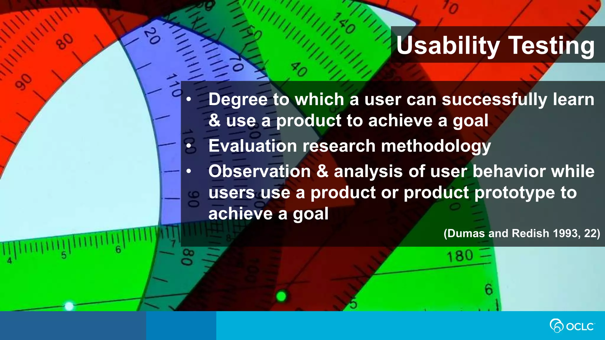 Usability Testing
• Degree to which a user can successfully learn
& use a product to achieve a goal
• Evaluation research methodology
• Observation & analysis of user behavior while
users use a product or product prototype to
achieve a goal
(Dumas and Redish 1993, 22)
 