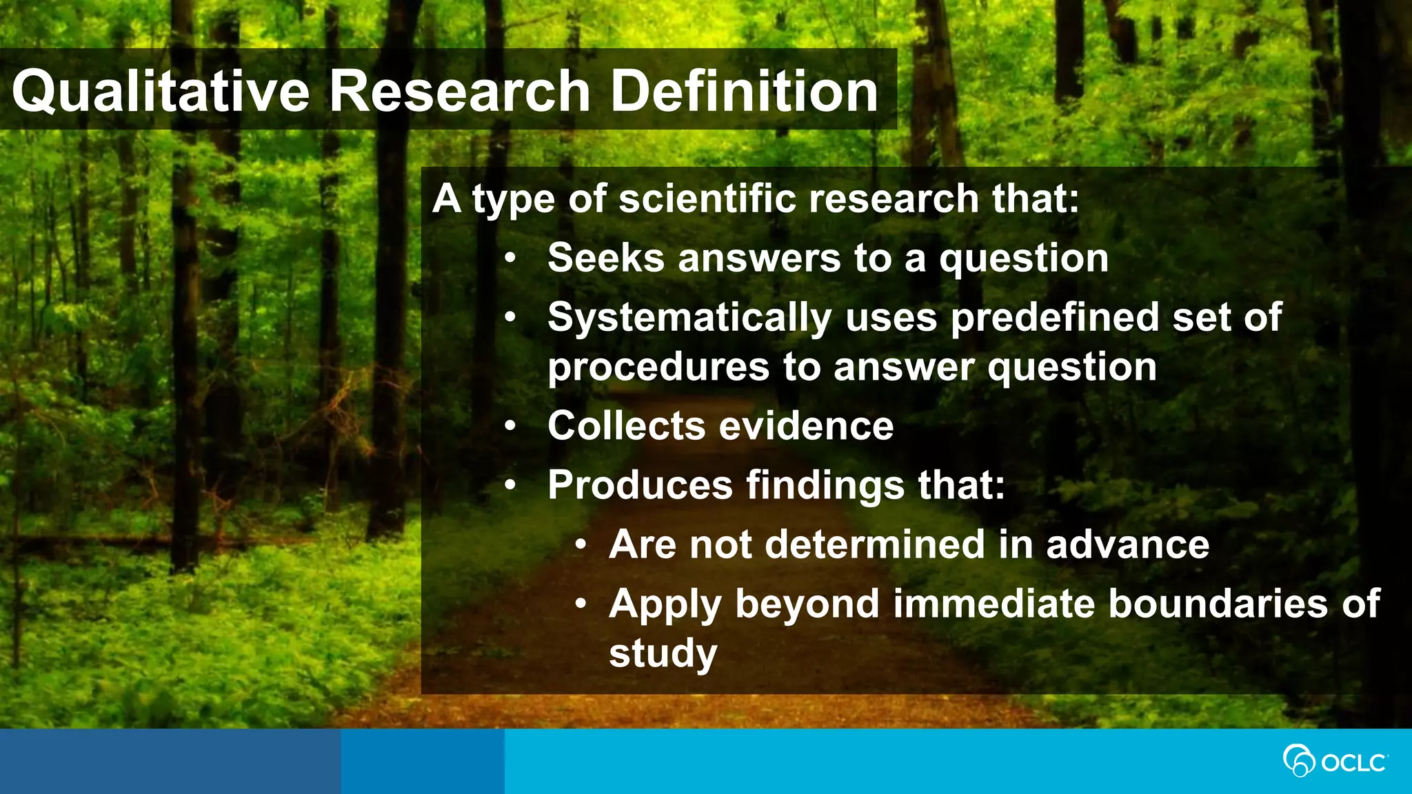 Qualitative Research Definition
A type of scientific research that:
• Seeks answers to a question
• Systematically uses predefined set of
procedures to answer question
• Collects evidence
• Produces findings that:
• Are not determined in advance
• Apply beyond immediate boundaries of
study
 