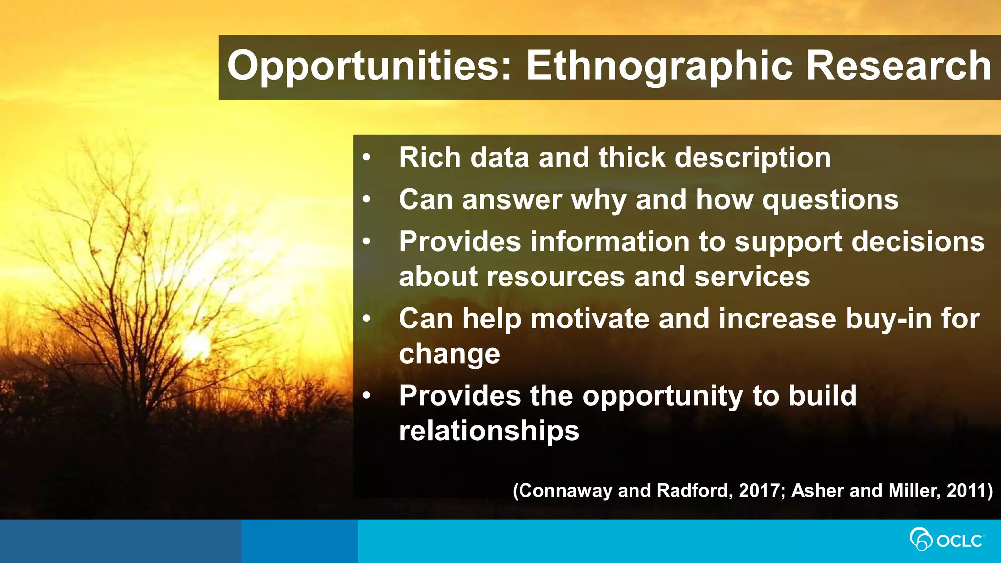 Opportunities: Ethnographic Research
• Rich data and thick description
• Can answer why and how questions
• Provides information to support decisions
about resources and services
• Can help motivate and increase buy-in for
change
• Provides the opportunity to build
relationships
(Connaway and Radford, 2017; Asher and Miller, 2011)
 