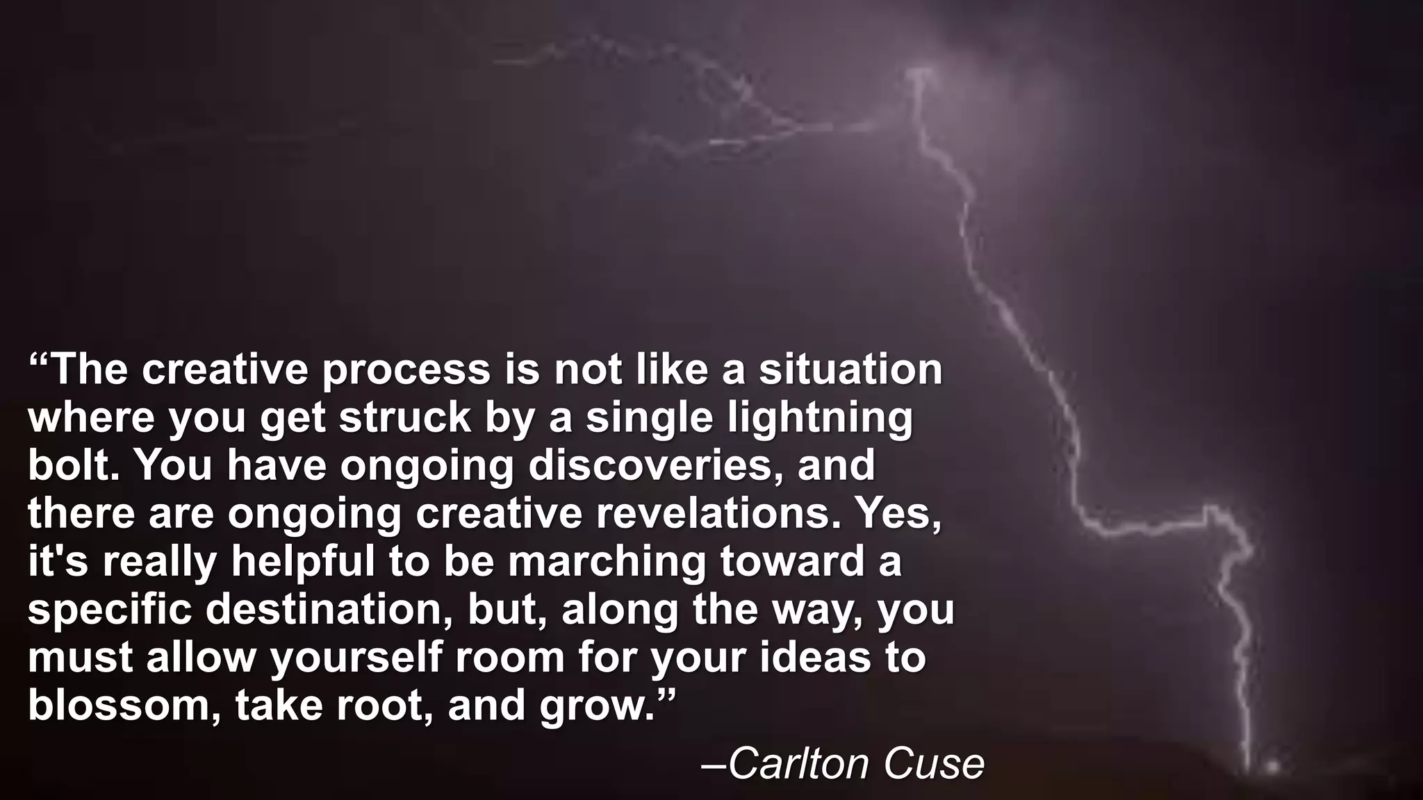 “The creative process is not like a situation
where you get struck by a single lightning
bolt. You have ongoing discoveries, and
there are ongoing creative revelations. Yes,
it's really helpful to be marching toward a
specific destination, but, along the way, you
must allow yourself room for your ideas to
blossom, take root, and grow.”
–Carlton Cuse
 