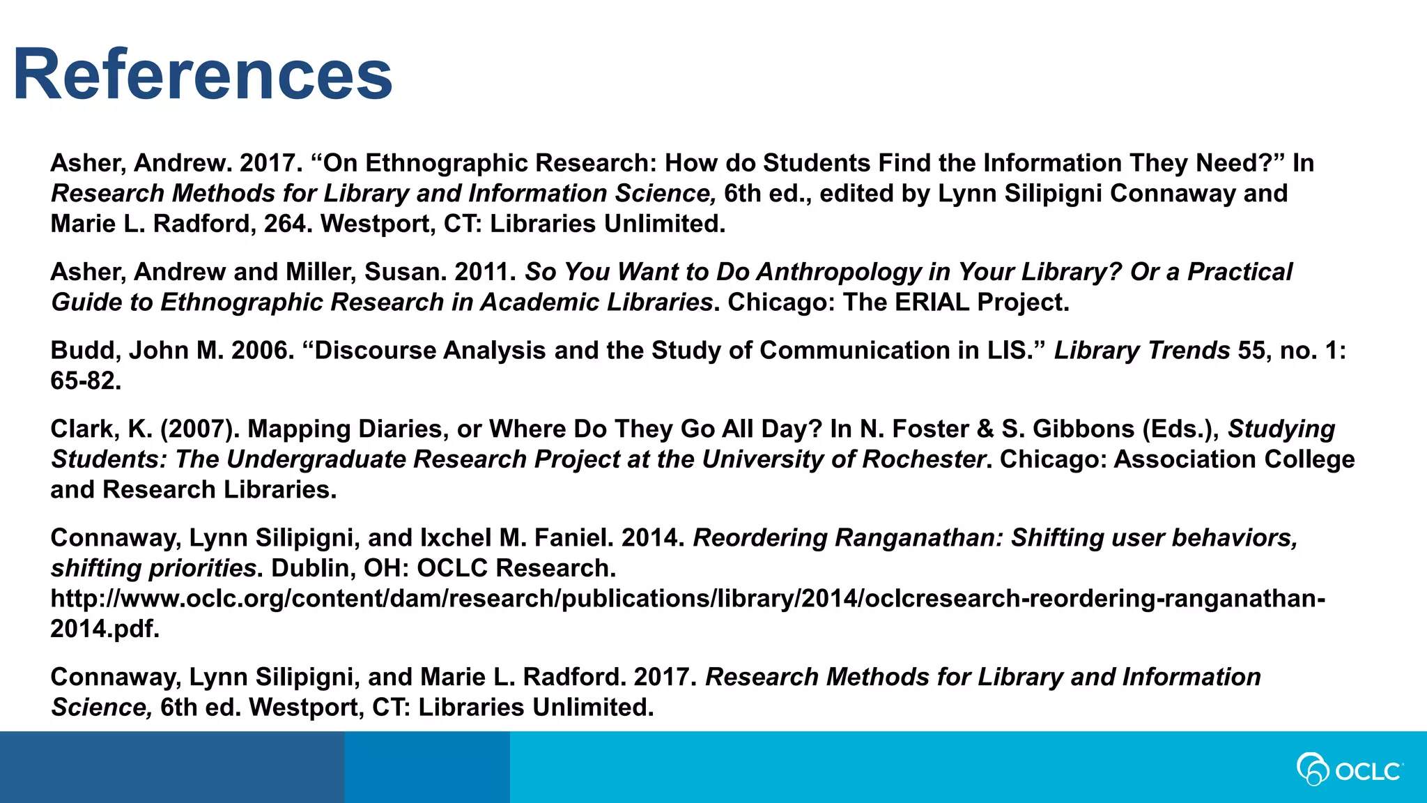 References
Asher, Andrew. 2017. “On Ethnographic Research: How do Students Find the Information They Need?” In
Research Methods for Library and Information Science, 6th ed., edited by Lynn Silipigni Connaway and
Marie L. Radford, 264. Westport, CT: Libraries Unlimited.
Asher, Andrew and Miller, Susan. 2011. So You Want to Do Anthropology in Your Library? Or a Practical
Guide to Ethnographic Research in Academic Libraries. Chicago: The ERIAL Project.
Budd, John M. 2006. “Discourse Analysis and the Study of Communication in LIS.” Library Trends 55, no. 1:
65-82.
Clark, K. (2007). Mapping Diaries, or Where Do They Go All Day? In N. Foster & S. Gibbons (Eds.), Studying
Students: The Undergraduate Research Project at the University of Rochester. Chicago: Association College
and Research Libraries.
Connaway, Lynn Silipigni, and Ixchel M. Faniel. 2014. Reordering Ranganathan: Shifting user behaviors,
shifting priorities. Dublin, OH: OCLC Research.
http://www.oclc.org/content/dam/research/publications/library/2014/oclcresearch-reordering-ranganathan-
2014.pdf.
Connaway, Lynn Silipigni, and Marie L. Radford. 2017. Research Methods for Library and Information
Science, 6th ed. Westport, CT: Libraries Unlimited.
 