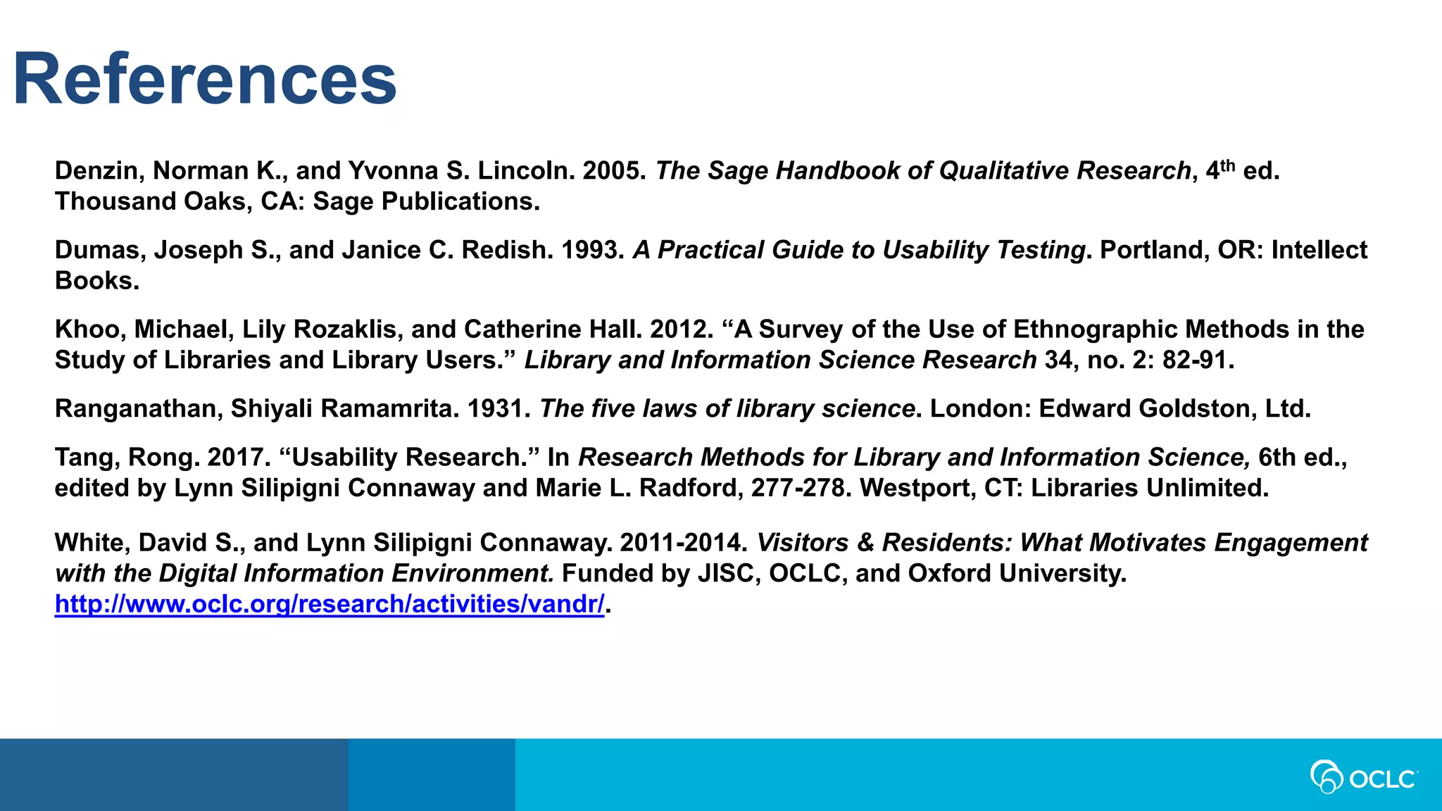 References
Denzin, Norman K., and Yvonna S. Lincoln. 2005. The Sage Handbook of Qualitative Research, 4th ed.
Thousand Oaks, CA: Sage Publications.
Dumas, Joseph S., and Janice C. Redish. 1993. A Practical Guide to Usability Testing. Portland, OR: Intellect
Books.
Khoo, Michael, Lily Rozaklis, and Catherine Hall. 2012. “A Survey of the Use of Ethnographic Methods in the
Study of Libraries and Library Users.” Library and Information Science Research 34, no. 2: 82-91.
Ranganathan, Shiyali Ramamrita. 1931. The five laws of library science. London: Edward Goldston, Ltd.
Tang, Rong. 2017. “Usability Research.” In Research Methods for Library and Information Science, 6th ed.,
edited by Lynn Silipigni Connaway and Marie L. Radford, 277-278. Westport, CT: Libraries Unlimited.
White, David S., and Lynn Silipigni Connaway. 2011-2014. Visitors & Residents: What Motivates Engagement
with the Digital Information Environment. Funded by JISC, OCLC, and Oxford University.
http://www.oclc.org/research/activities/vandr/.
 
