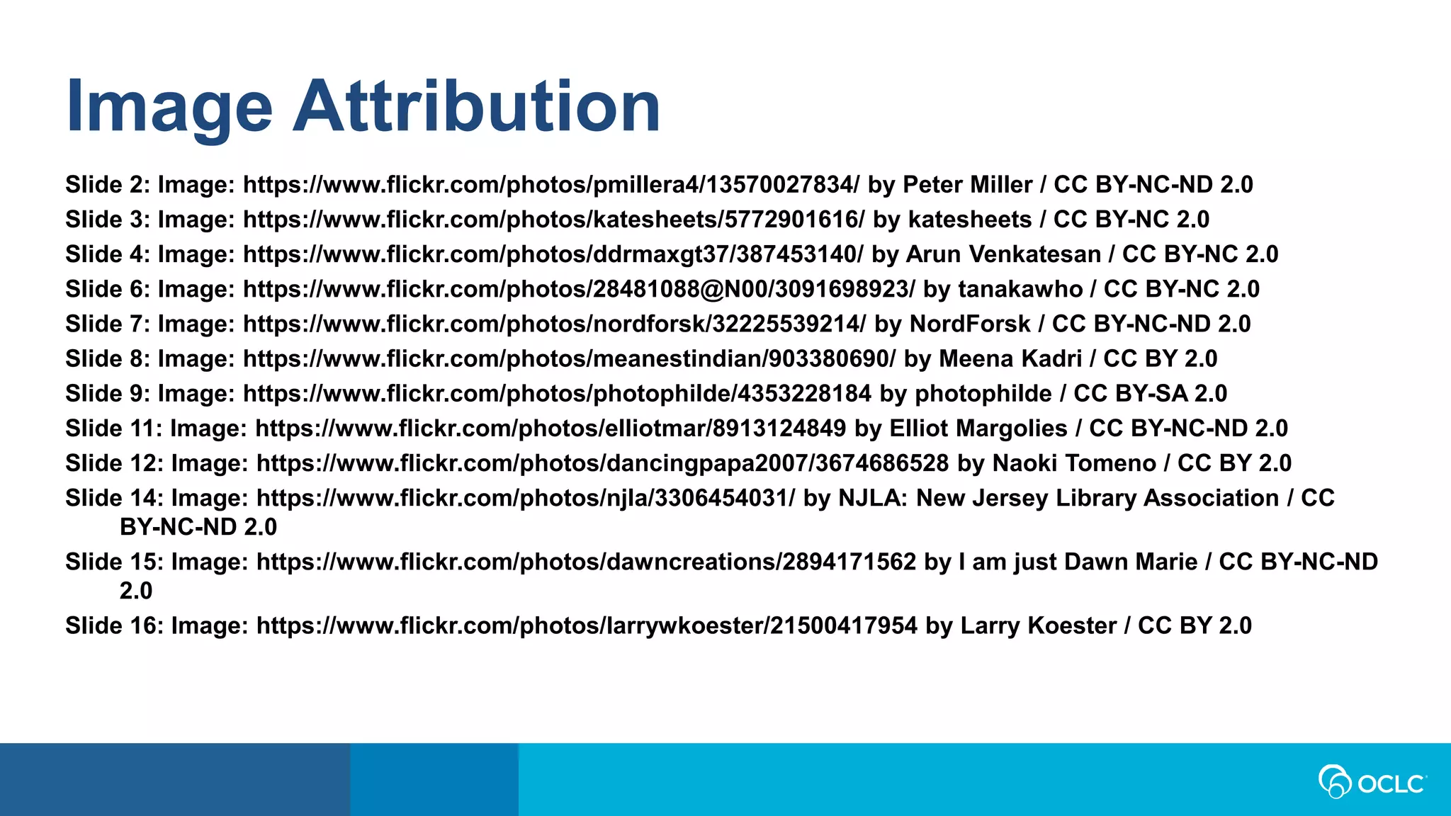 Image Attribution
Slide 2: Image: https://www.flickr.com/photos/pmillera4/13570027834/ by Peter Miller / CC BY-NC-ND 2.0
Slide 3: Image: https://www.flickr.com/photos/katesheets/5772901616/ by katesheets / CC BY-NC 2.0
Slide 4: Image: https://www.flickr.com/photos/ddrmaxgt37/387453140/ by Arun Venkatesan / CC BY-NC 2.0
Slide 6: Image: https://www.flickr.com/photos/28481088@N00/3091698923/ by tanakawho / CC BY-NC 2.0
Slide 7: Image: https://www.flickr.com/photos/nordforsk/32225539214/ by NordForsk / CC BY-NC-ND 2.0
Slide 8: Image: https://www.flickr.com/photos/meanestindian/903380690/ by Meena Kadri / CC BY 2.0
Slide 9: Image: https://www.flickr.com/photos/photophilde/4353228184 by photophilde / CC BY-SA 2.0
Slide 11: Image: https://www.flickr.com/photos/elliotmar/8913124849 by Elliot Margolies / CC BY-NC-ND 2.0
Slide 12: Image: https://www.flickr.com/photos/dancingpapa2007/3674686528 by Naoki Tomeno / CC BY 2.0
Slide 14: Image: https://www.flickr.com/photos/njla/3306454031/ by NJLA: New Jersey Library Association / CC
BY-NC-ND 2.0
Slide 15: Image: https://www.flickr.com/photos/dawncreations/2894171562 by I am just Dawn Marie / CC BY-NC-ND
2.0
Slide 16: Image: https://www.flickr.com/photos/larrywkoester/21500417954 by Larry Koester / CC BY 2.0
 