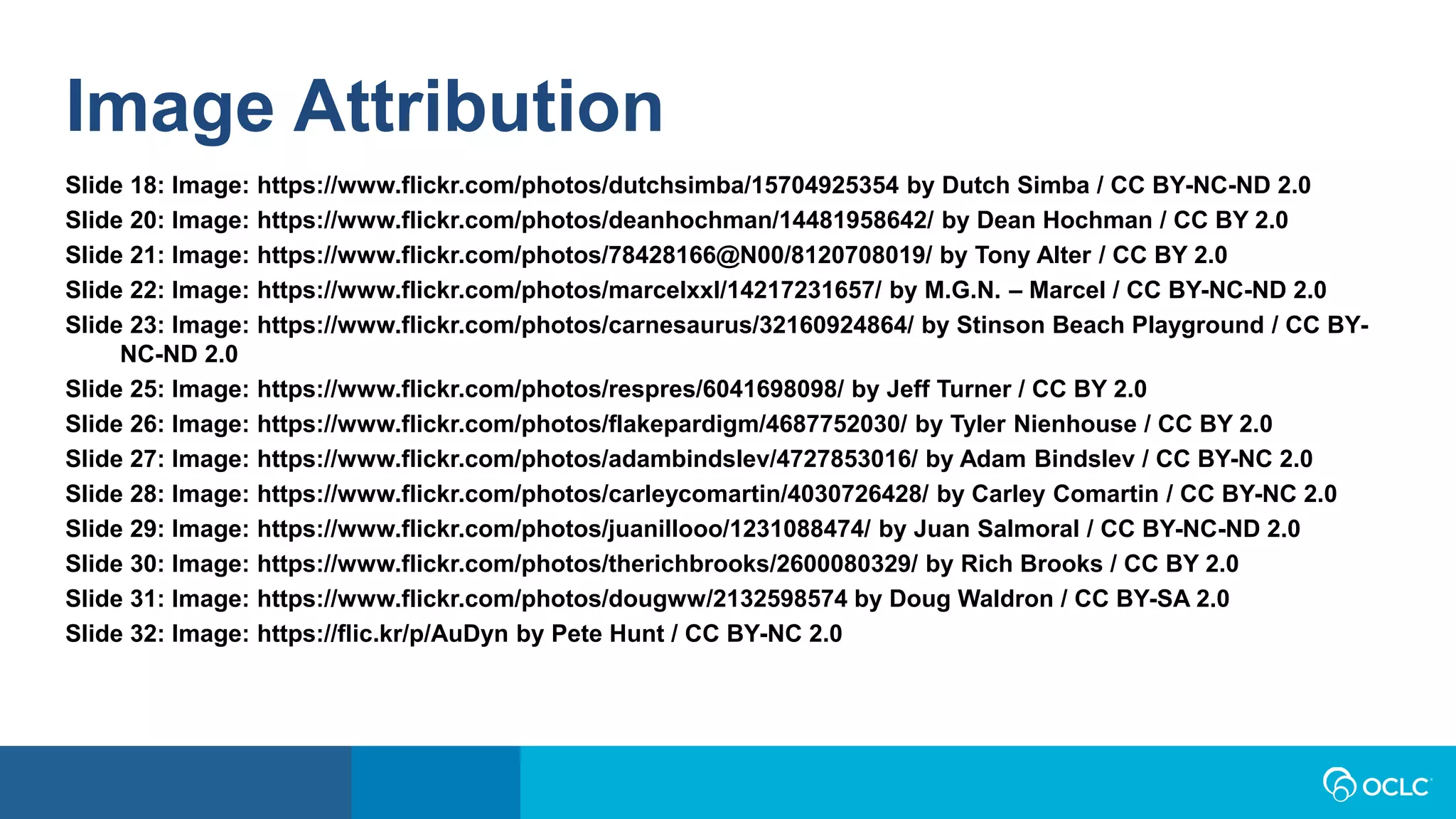 Image Attribution
Slide 18: Image: https://www.flickr.com/photos/dutchsimba/15704925354 by Dutch Simba / CC BY-NC-ND 2.0
Slide 20: Image: https://www.flickr.com/photos/deanhochman/14481958642/ by Dean Hochman / CC BY 2.0
Slide 21: Image: https://www.flickr.com/photos/78428166@N00/8120708019/ by Tony Alter / CC BY 2.0
Slide 22: Image: https://www.flickr.com/photos/marcelxxl/14217231657/ by M.G.N. – Marcel / CC BY-NC-ND 2.0
Slide 23: Image: https://www.flickr.com/photos/carnesaurus/32160924864/ by Stinson Beach Playground / CC BY-
NC-ND 2.0
Slide 25: Image: https://www.flickr.com/photos/respres/6041698098/ by Jeff Turner / CC BY 2.0
Slide 26: Image: https://www.flickr.com/photos/flakepardigm/4687752030/ by Tyler Nienhouse / CC BY 2.0
Slide 27: Image: https://www.flickr.com/photos/adambindslev/4727853016/ by Adam Bindslev / CC BY-NC 2.0
Slide 28: Image: https://www.flickr.com/photos/carleycomartin/4030726428/ by Carley Comartin / CC BY-NC 2.0
Slide 29: Image: https://www.flickr.com/photos/juanillooo/1231088474/ by Juan Salmoral / CC BY-NC-ND 2.0
Slide 30: Image: https://www.flickr.com/photos/therichbrooks/2600080329/ by Rich Brooks / CC BY 2.0
Slide 31: Image: https://www.flickr.com/photos/dougww/2132598574 by Doug Waldron / CC BY-SA 2.0
Slide 32: Image: https://flic.kr/p/AuDyn by Pete Hunt / CC BY-NC 2.0
 