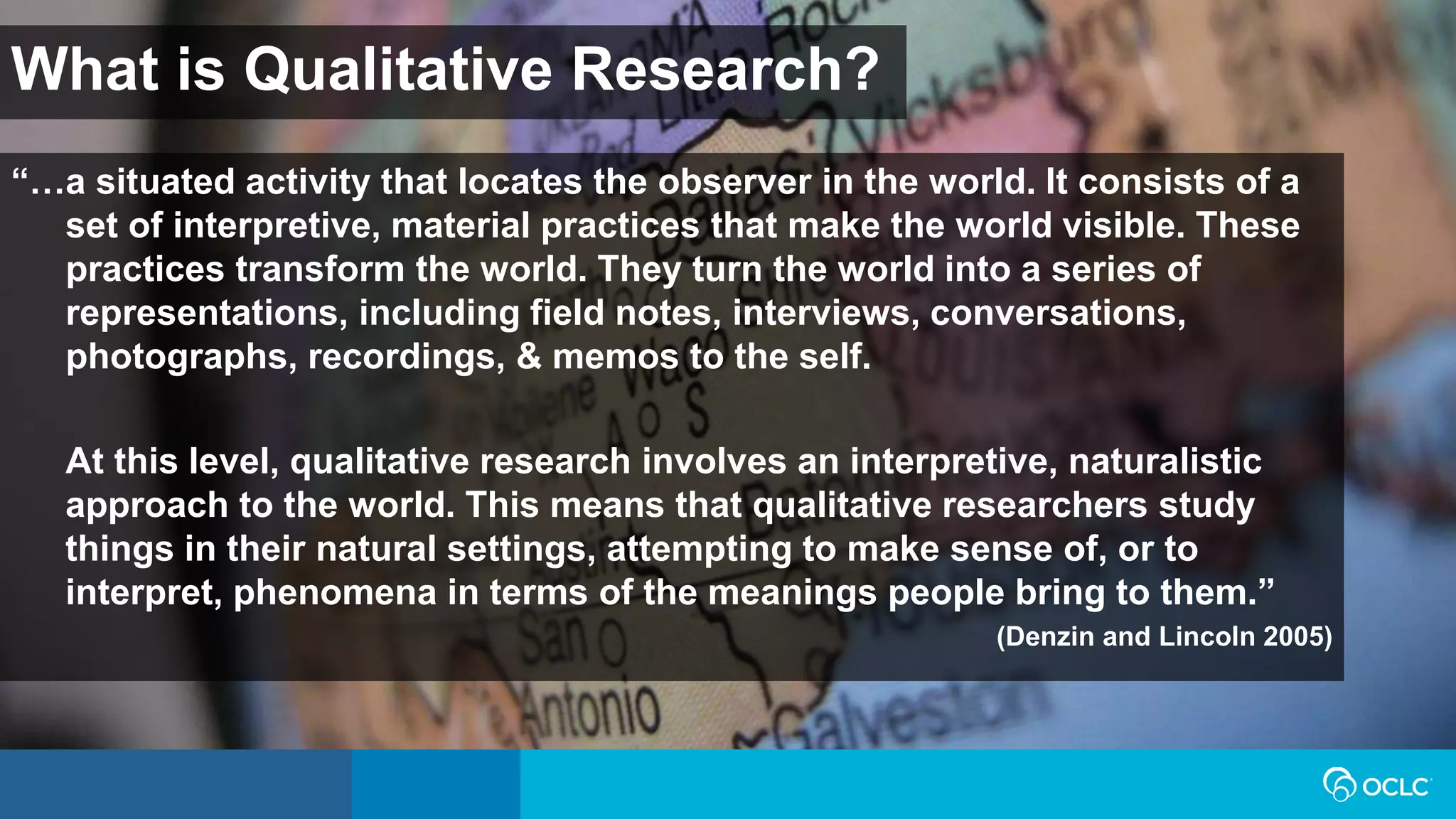 What is Qualitative Research?
“…a situated activity that locates the observer in the world. It consists of a
set of interpretive, material practices that make the world visible. These
practices transform the world. They turn the world into a series of
representations, including field notes, interviews, conversations,
photographs, recordings, & memos to the self.
At this level, qualitative research involves an interpretive, naturalistic
approach to the world. This means that qualitative researchers study
things in their natural settings, attempting to make sense of, or to
interpret, phenomena in terms of the meanings people bring to them.”
(Denzin and Lincoln 2005)
 