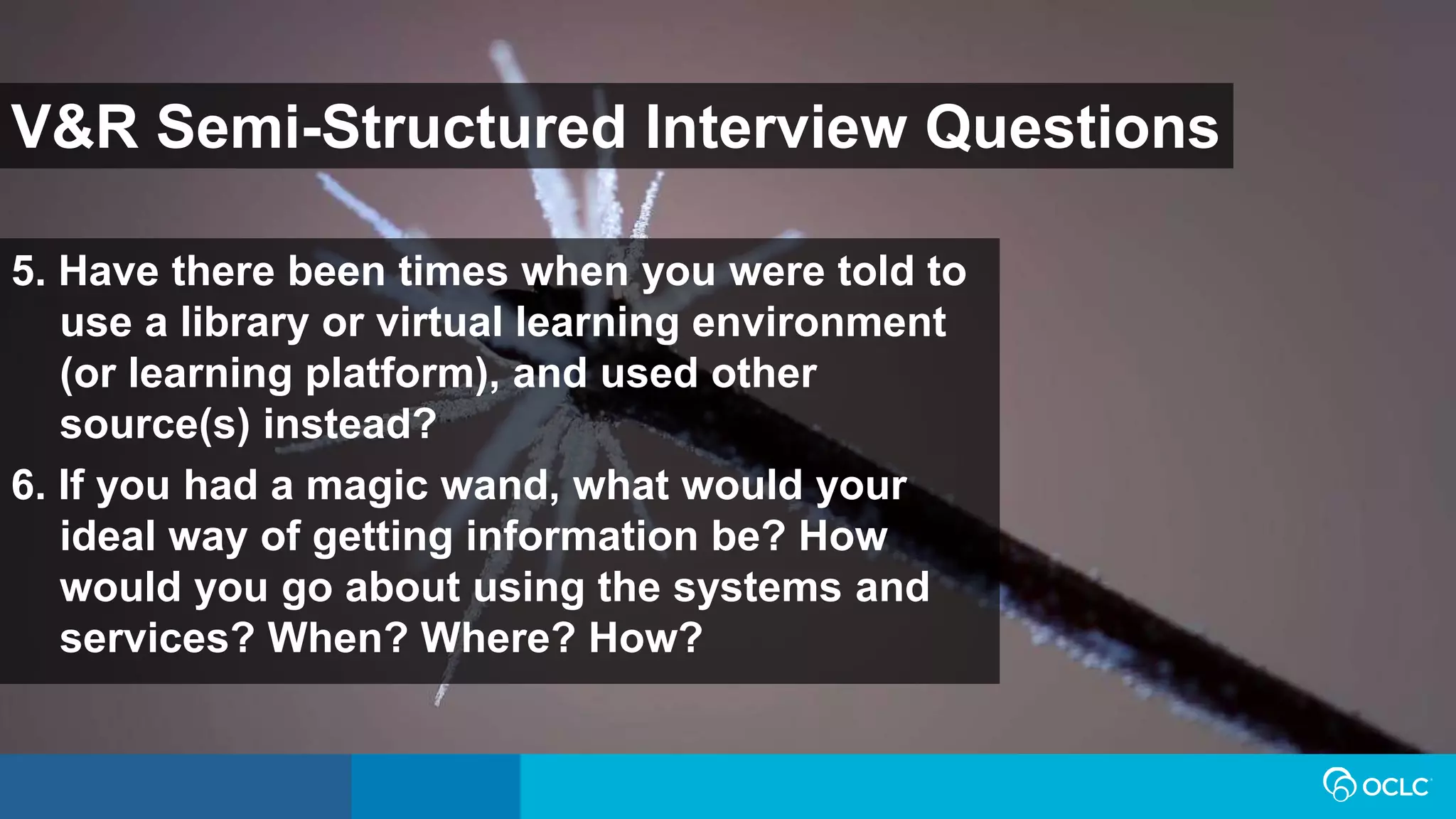 V&R Semi-Structured Interview Questions
5. Have there been times when you were told to
use a library or virtual learning environment
(or learning platform), and used other
source(s) instead?
6. If you had a magic wand, what would your
ideal way of getting information be? How
would you go about using the systems and
services? When? Where? How?
 