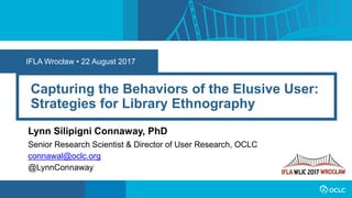 IFLA Wrocław • 22 August 2017
Capturing the Behaviors of the Elusive User:
Strategies for Library Ethnography
Lynn Silipigni Connaway, PhD
Senior Research Scientist & Director of User Research, OCLC
connawal@oclc.org
@LynnConnaway
 