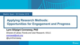 Madrid, Spain • 26 October 2018
Applying Research Methods:
Opportunities for Engagement and Progress
Lynn Silipigni Connaway, PhD
Director of Library Trends and User Research, OCLC
connawal@oclc.org
@LynnConnaway
 