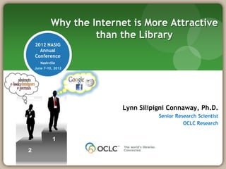 Why the Internet is More Attractive
                  than the Library
2012 NASIG
  Annual
Conference
   Nashville
June 7-10, 2012




                        Lynn Silipigni Connaway, Ph.D.
                                   Senior Research Scientist
                                             OCLC Research
 
