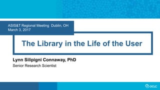 ASIS&T Regional Meeting Dublin, OH
March 3, 2017
The Library in the Life of the User
Lynn Silipigni Connaway, PhD
Senior Research Scientist
 